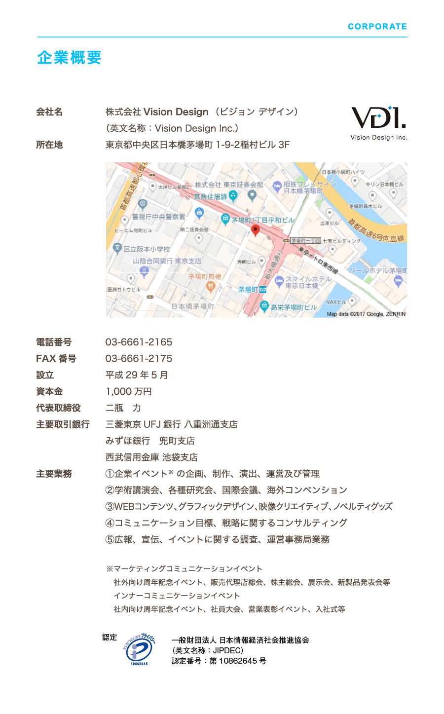 Vision Design Inc. 企業概要　電話番号 03-6661-2165　FAX 番号 03-6661-2175　設立 平成29 年5 月　資本金 990 万円　代表取締役 二瓶　力　主要取引銀行 三菱東京UFJ 銀行 八重洲通支店　みずほ銀行　兜町支店　西武信用金庫 池袋支店主要業務 ①企業イベント※ の企画、制作、演出、運営及び管理　②学術講演会、各種研究会、国際会議、海外コンベンション　③WEBコンテンツ、グラフィックデザイン、映像クリエイティブ、ノベルティグッズ　④コミュニケーション目標、戦略に関するコンサルティング　⑤広報、宣伝、イベントに関する調査、運営事務局業務　※マーケティングコミュニケーションイベント　社外向け周年記念イベント、販売代理店総会、株主総会、展示会、新製品発表会等　インナーコミュニケーションイベント　社内向け周年記念イベント、社員大会、営業表彰イベント、入社式等