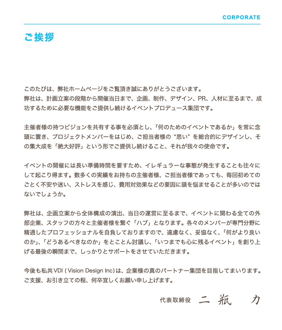 Vision Design Inc. ご挨拶　このたびは、弊社ホームページをご覧頂き誠にありがとうございます。弊社は、計画立案の段階から開催当日まで、企画、制作、デザイン、PR、人材に至るまで、成功するために必要な機能をご提供し続けるイベントプロデュース集団です。主催者様の持つビジョンを共有する事を必須とし、「何のためのイベントであるか」を常に念頭に置き、プロジェクトメンバーをはじめ、ご担当者様の“思い” を総合的にデザインし、その集大成を「絶大好評」という形でご提供し続けること、それが我々の使命です。イベントの開催には長い準備時間を要すため、イレギュラーな事態が発生することも往々にして起こり得ます。数多くの実績をお持ちの主催者様、ご担当者様であっても、毎回初めてのごとく不安や迷い、ストレスを感じ、費用対効果などの要因に頭を悩ませることが多いのではないでしょうか。弊社は、企画立案から全体構成の演出、当日の運営に至るまで、イベントに関わる全ての外部企業、スタッフの方々と主催者様を繋ぐ「ハブ」となります。各々のメンバーが専門分野に精通したプロフェッショナルを自負しておりますので、遠慮なく、妥協なく、「何がより良いのか」、「どうあるべきなのか」をとことん討議し、「いつまでも心に残るイベント」を創り上げる最後の瞬間まで、しっかりとサポートをさせていただきます。今後も私共VDI ( Vision Design Inc) は、企業様の真のパートナー集団を目指してまいります。ご支援、お引き立ての程、何卒宜しくお願い申し上げます。代表取締役